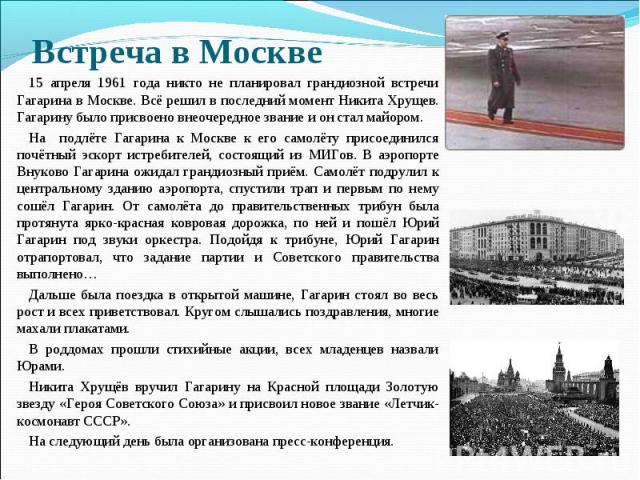 Встреча в Москве 15 апреля 1961 года никто не планировал грандиозной встречи Гагарина в Москве. Всё решил в последний момент Никита Хрущев. Гагарину было присвоено внеочередное звание и он стал майором. На подлёте Гагарина к Москве к его самолёту пр…