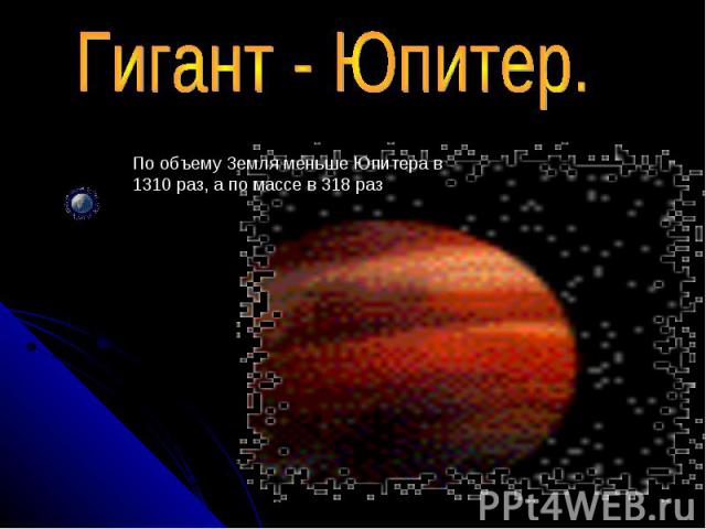 Гигант - Юпитер. По объему Земля меньше Юпитера в 1310 раз, а по массе в 318 раз