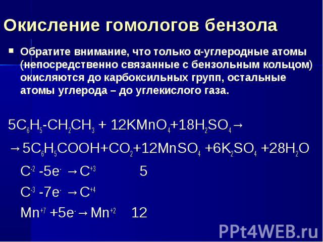 Окисление гомологов бензола Обратите внимание, что только α-углеродные атомы (непосредственно связанные с бензольным кольцом) окисляются до карбоксильных групп, остальные атомы углерода – до углекислого газа.5C6H5-CH2CH3 + 12KMnO4+18H2SO4→→5С6Н5СООН…