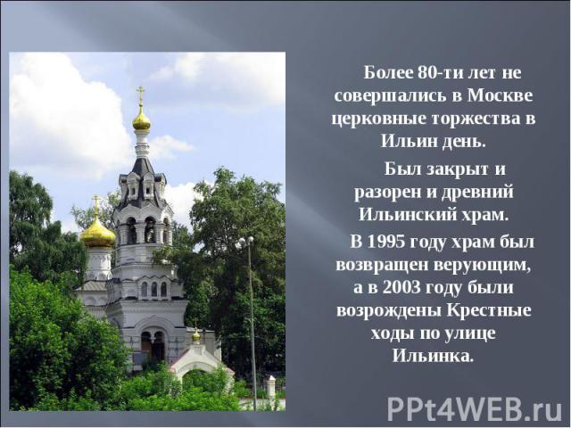 Более 80-ти лет не совершались в Москве церковные торжества в Ильин день. Был закрыт и разорен и древний Ильинский храм.      В 1995 году храм был возвращен верующим, а в 2003 году были возрождены Крестные ходы по улице Ильинка.