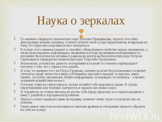 Наука о зеркалах По мнению кандидата технических наук Виталия Правдивцева, зеркало способно фиксировать эмоции человека, а затем служить своего рода передатчиком, возвращая их тому, кто будет впоследствии в него смотреться.В пользу этого мнения гово…