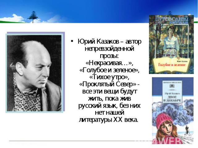 Юрий Казаков – автор непревзойденной прозы: «Некрасивая…», «Голубое и зеленое», «Тихое утро», «Проклятый Север» - все эти вещи будут жить, пока жив русский язык, без них нет нашей литературы XX века.