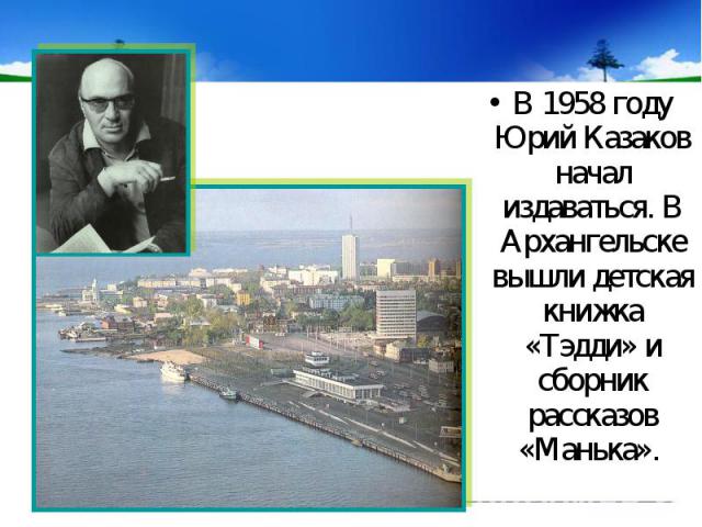 В 1958 году Юрий Казаков начал издаваться. В Архангельске вышли детская книжка «Тэдди» и сборник рассказов «Манька».
