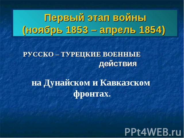 Первый этап войны(ноябрь 1853 – апрель 1854) РУССКО – ТУРЕЦКИЕ ВОЕННЫЕ действия на Дунайском и Кавказском фронтах.