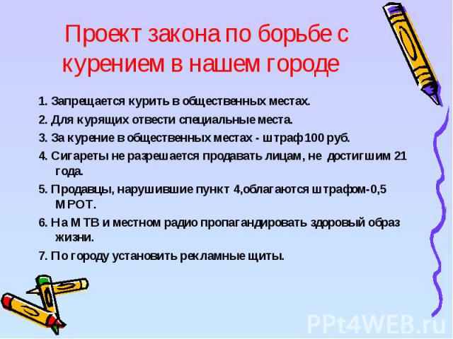 Проект закона по борьбе с курением в нашем городе 1. Запрещается курить в общественных местах.2. Для курящих отвести специальные места.3. За курение в общественных местах - штраф 100 руб.4. Сигареты не разрешается продавать лицам, не достигшим 21 го…