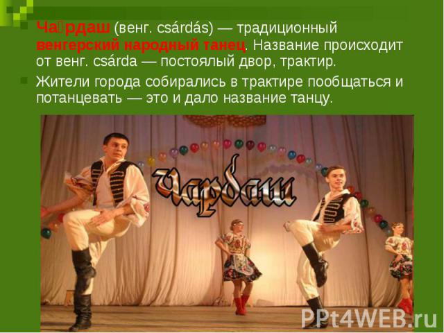 Чардаш (венг. csárdás) — традиционный венгерский народный танец. Название происходит от венг. csárda — постоялый двор, трактир.Жители города собирались в трактире пообщаться и потанцевать — это и дало название танцу.