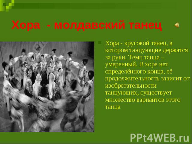 Хора - молдавский танец Хора - круговой танец, в котором танцующие держатся за руки. Темп танца – умеренный. В хоре нет определённого конца, её продолжительность зависит от изобретательности танцующих, существует множество вариантов этого танца