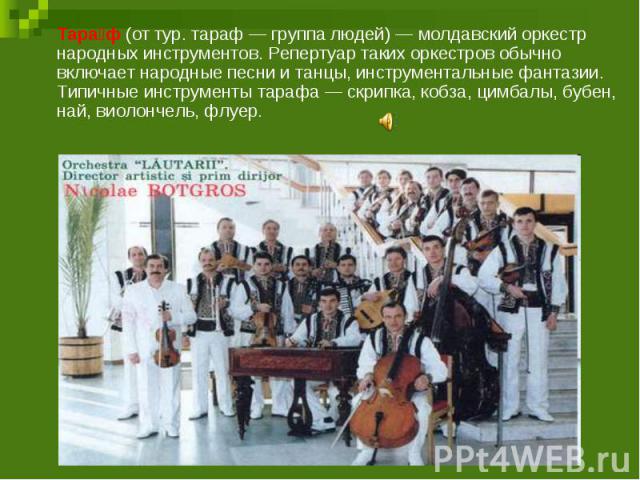 Тараф (от тур. тараф — группа людей) — молдавский оркестр народных инструментов. Репертуар таких оркестров обычно включает народные песни и танцы, инструментальные фантазии. Типичные инструменты тарафа — скрипка, кобза, цимбалы, бубен, най, виолонче…