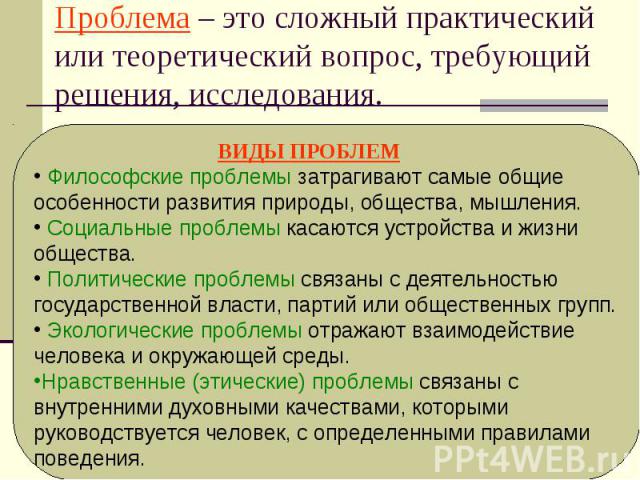 Проблема – это сложный практический или теоретический вопрос, требующий решения, исследования. ВИДЫ ПРОБЛЕМ Философские проблемы затрагивают самые общие особенности развития природы, общества, мышления. Социальные проблемы касаются устройства и жизн…