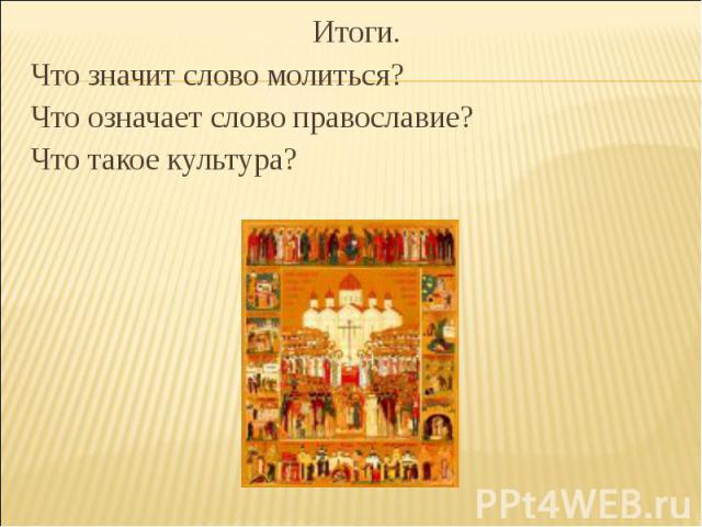 Итоги.Что значит слово молиться?Что означает слово православие?Что такое культура?