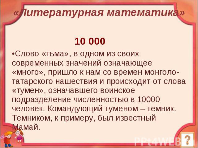 «Литературная математика» 10 000 Слово «тьма», в одном из своих современных значений означающее «много», пришло к нам со времен монголо-татарского нашествия и происходит от слова «тумен», означавшего воинское подразделение численностью в 10000 челов…