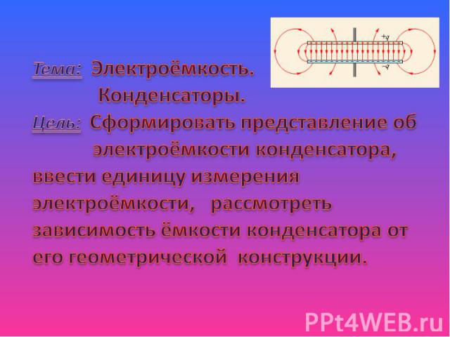 Тема: Электроёмкость. Конденсаторы.Цель: Сформировать представление об электроёмкости конденсатора, ввести единицу измерения электроёмкости, рассмотреть зависимость ёмкости конденсатора от его геометрической конструкции.