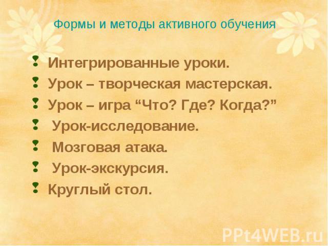 Формы и методы активного обучения Интегрированные уроки.Урок – творческая мастерская.Урок – игра “Что? Где? Когда?” Урок-исследование. Мозговая атака. Урок-экскурсия.Круглый стол.