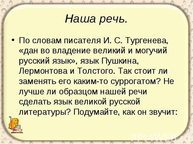 Наша речь. По словам писателя И. С. Тургенева, «дан во владение великий и могучий русский язык», язык Пушкина, Лермонтова и Толстого. Так стоит ли заменять его каким-то суррогатом? Не лучше ли образцом нашей речи сделать язык великой русской литерат…