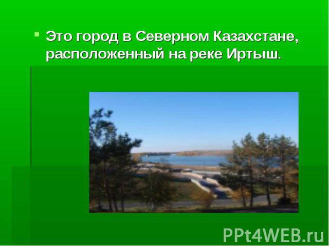 Это город в Северном Казахстане, расположенный на реке Иртыш.