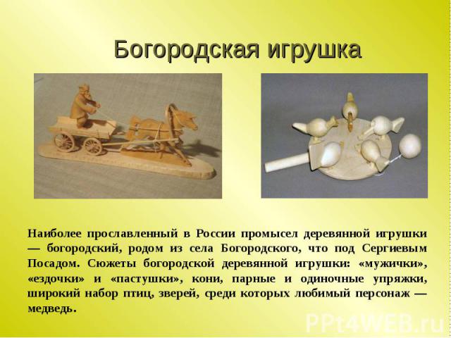 Богородская игрушка Наиболее прославленный в России промысел деревянной игрушки — богородский, родом из села Богородского, что под Сергиевым Посадом. Сюжеты богородской деревянной игрушки: «мужички», «ездочки» и «пастушки», кони, парные и одиночные …