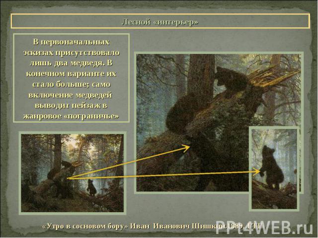 Лесной «интерьер»В первоначальных эскизах присутствовало лишь два медведя. В конечном варианте их стало больше; само включение медведей выводит пейзаж в жанровое «пограничье»«Утро в сосновом бору» Иван Иванович Шишкин.1889, ГТГ