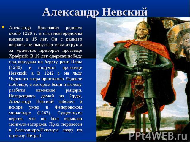 Александр Невский Александр Ярославич родился около 1220 г. и стал новгородским князем в 15 лет. Он с раннего возраста не выпускал меча из рук и за мужество приобрел прозвище Храбрый. В 19 лет одержал победу над шведами на берегу реки Невы (1240) и …