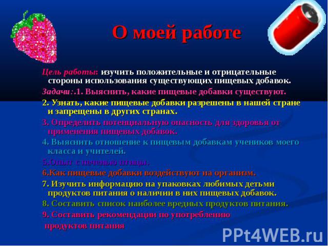 О моей работе Цель работы: изучить положительные и отрицательные стороны использования существующих пищевых добавок. Задачи:.1. Выяснить, какие пищевые добавки существуют. 2. Узнать, какие пищевые добавки разрешены в нашей стране и запрещены в други…