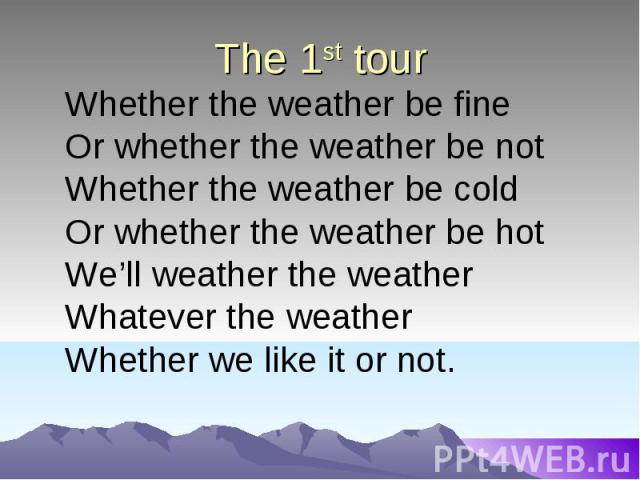 The 1st tour Whether the weather be fineOr whether the weather be notWhether the weather be coldOr whether the weather be hotWe’ll weather the weather Whatever the weatherWhether we like it or not.