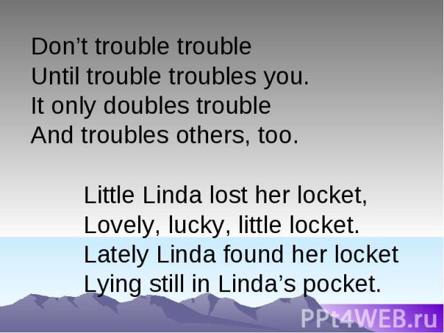 Don’t trouble troubleUntil trouble troubles you.It only doubles trouble And troubles others, too.Little Linda lost her locket,Lovely, lucky, little locket.Lately Linda found her locketLying still in Linda’s pocket.