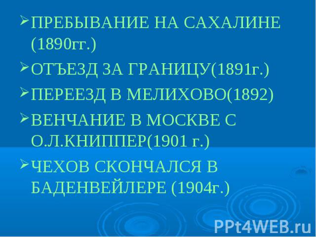 ПРЕБЫВАНИЕ НА САХАЛИНЕ (1890гг.)ОТЪЕЗД ЗА ГРАНИЦУ(1891г.)ПЕРЕЕЗД В МЕЛИХОВО(1892)ВЕНЧАНИЕ В МОСКВЕ С О.Л.КНИППЕР(1901 г.)ЧЕХОВ СКОНЧАЛСЯ В БАДЕНВЕЙЛЕРЕ (1904г.)