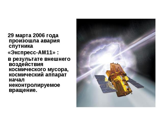 29 марта 2006 года произошла авария спутника «Экспресс-АМ11» : в результате внешнего воздействия космического мусора, космический аппарат начал неконтролируемое вращение.