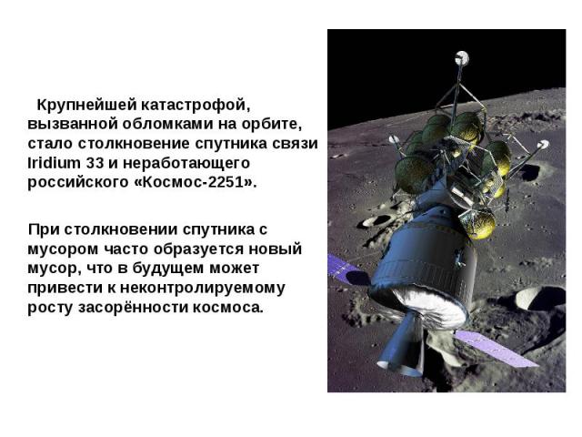 Крупнейшей катастрофой, вызванной обломками на орбите, стало столкновение спутника связи Iridium 33 и неработающего российского «Космос-2251». При столкновении спутника с мусором часто образуется новый мусор, что в будущем может привести к неконтрол…