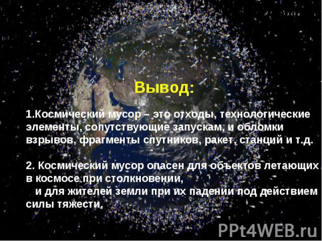 Вывод: 1.Космический мусор – это отходы, технологические элементы, сопутствующие запускам, и обломки взрывов, фрагменты спутников, ракет, станций и т.д.2. Космический мусор опасен для объектов летающих в космосе при столкновении, и для жителей земли…