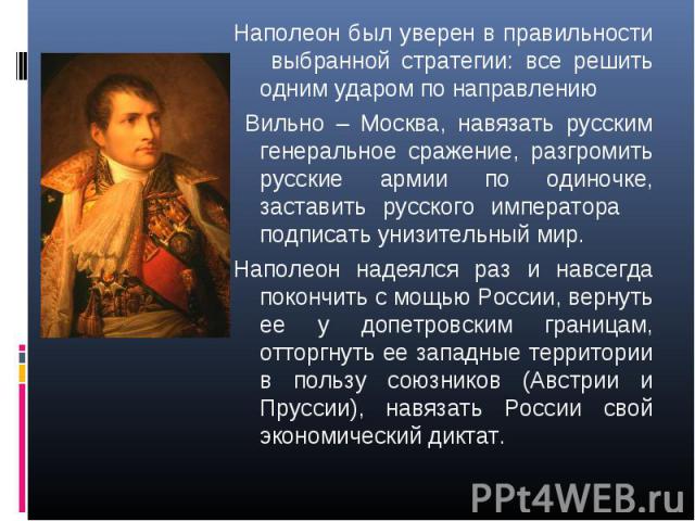 Наполеон был уверен в правильности выбранной стратегии: все решить одним ударом по направлению Вильно – Москва, навязать русским генеральное сражение, разгромить русские армии по одиночке, заставить русского императора подписать унизительный мир. На…
