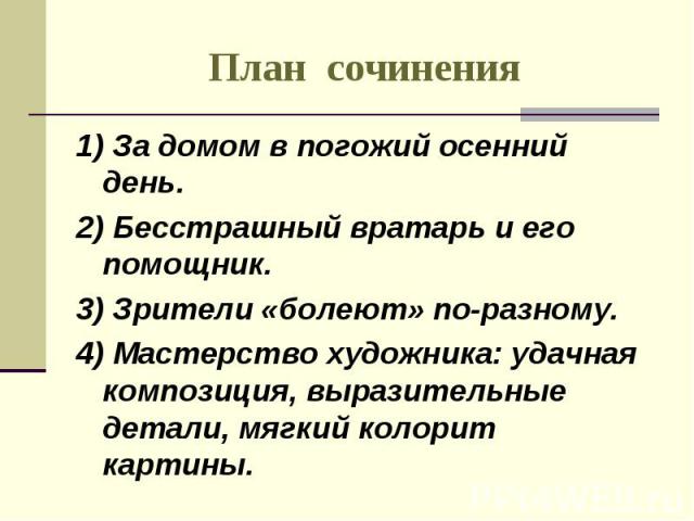 План сочинения 1) За домом в погожий осенний день.2) Бесстрашный вратарь и его помощник.3) Зрители «болеют» по-разному.4) Мастерство художника: удачная композиция, выразительные детали, мягкий колорит картины.