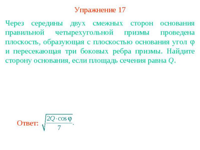 Упражнение 17Через середины двух смежных сторон основания правильной четырехугольной призмы проведена плоскость, образующая с плоскостью основания угол и пересекающая три боковых ребра призмы. Найдите сторону основания, если площадь сечения равна Q.