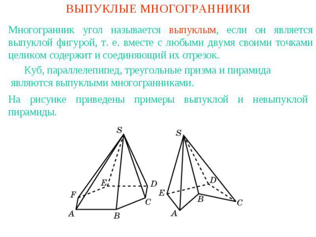 ВЫПУКЛЫЕ МНОГОГРАННИКИМногогранник угол называется выпуклым, если он является выпуклой фигурой, т. е. вместе с любыми двумя своими точками целиком содержит и соединяющий их отрезок. Куб, параллелепипед, треугольные призма и пирамида являются выпуклы…