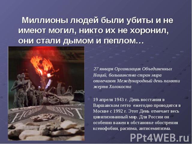 Миллионы людей были убиты и не имеют могил, никто их не хоронил, они стали дымом и пеплом… 27 января Организация Объединенных Наций, большинство стран мира отмечают Международный день памяти жертв Холокоста19 апреля 1943 г. День восстания в Варшавск…