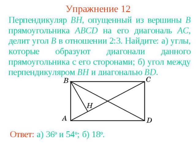 Упражнение 12Перпендикуляр BH, опущенный из вершины B прямоугольника ABCD на его диагональ AC, делит угол B в отношении 2:3. Найдите: а) углы, которые образуют диагонали данного прямоугольника с его сторонами; б) угол между перпендикуляром BH и диаг…