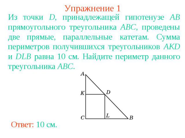 Упражнение 1Из точки D, принадлежащей гипотенузе AB прямоугольного треугольника ABC, проведены две прямые, параллельные катетам. Сумма периметров получившихся треугольников AKD и DLB равна 10 см. Найдите периметр данного треугольника ABC.