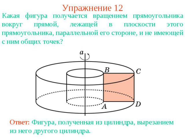 Упражнение 12Какая фигура получается вращением прямоугольника вокруг прямой, лежащей в плоскости этого прямоугольника, параллельной его стороне, и не имеющей с ним общих точек?Ответ: Фигура, полученная из цилиндра, вырезанием из него другого цилиндра.