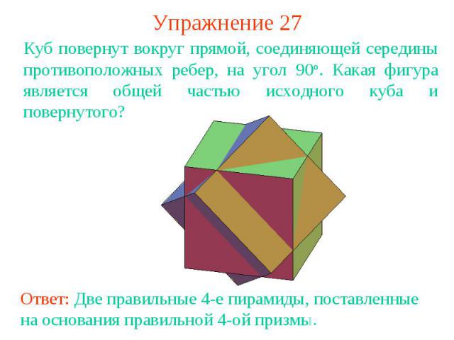 Упражнение 27Куб повернут вокруг прямой, соединяющей середины противоположных ребер, на угол 90о. Какая фигура является общей частью исходного куба и повернутого?Ответ: Две правильные 4-е пирамиды, поставленные на основания правильной 4-ой призмы.