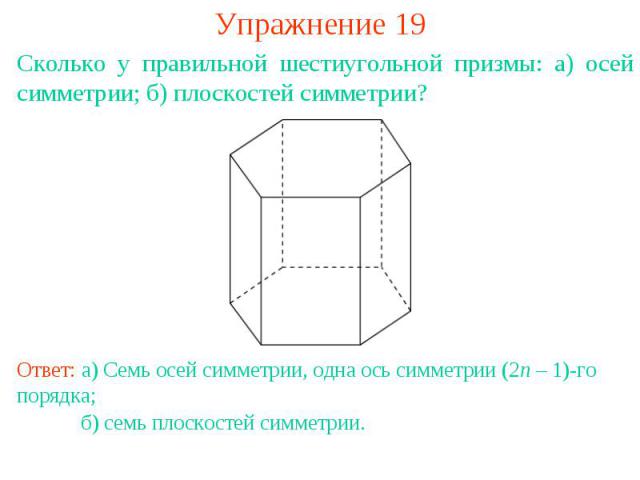 Упражнение 19Сколько у правильной шестиугольной призмы: а) осей симметрии; б) плоскостей симметрии?Ответ: а) Семь осей симметрии, одна ось симметрии (2n – 1)-го порядка; б) семь плоскостей симметрии.