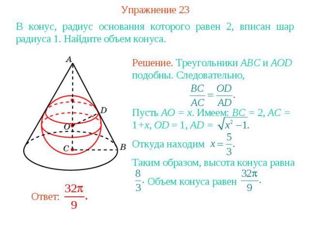 Упражнение 23В конус, радиус основания которого равен 2, вписан шар радиуса 1. Найдите объем конуса.Решение. Треугольники ABC и AOD подобны. Следовательно, Пусть AO = x. Имеем: BC = 2, AC = 1+x, OD = 1, AD = Откуда находимТаким образом, высота конус…