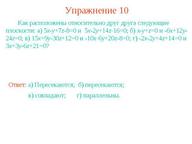 Упражнение 10 Как расположены относительно друг друга следующие плоскости: а) 5x-y+7z-8=0 и 5x-2y+14z-16=0; б) x-y+z=0 и -6x+12y-24z=0; в) 15x+9y-30z+12=0 и -10x-6y+20z-8=0; г) -2x-2y+4z+14=0 и 3x+3y-6z+21=0?