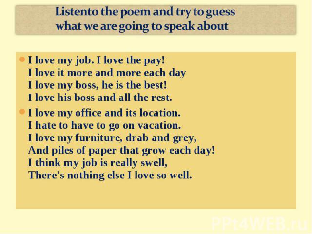 Listento the poem and try to guess what we are going to speak aboutI love my job. I love the pay!I love it more and more each dayI love my boss, he is the best!I love his boss and all the rest.I love my office and its location. I hate to have to go …