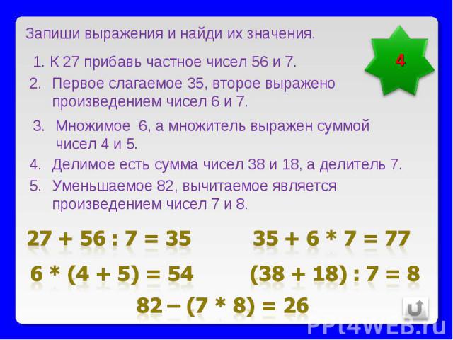 Запиши выражения и найди их значения.К 27 прибавь частное чисел 56 и 7.Первое слагаемое 35, второе выражено произведением чисел 6 и 7.Множимое 6, а множитель выражен суммой чисел 4 и 5. Делимое есть сумма чисел 38 и 18, а делитель 7.Уменьшаемое 82, …