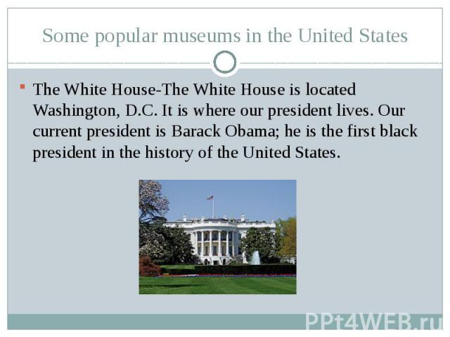 Some popular museums in the United StatesThe White House-The White House is located Washington, D.C. It is where our president lives. Our current president is Barack Obama; he is the first black president in the history of the United States.