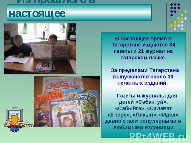 Из прошлого в настоящееВ настоящее время в Татарстане издаются 84 газеты и 21 журнал на татарском языке. За пределами Татарстана выпускаются около 30 печатных изданий. Газеты и журналы для детей «Сабантуй», «Сабыйга», «Салават күпере», «Ялкын», «Иде…