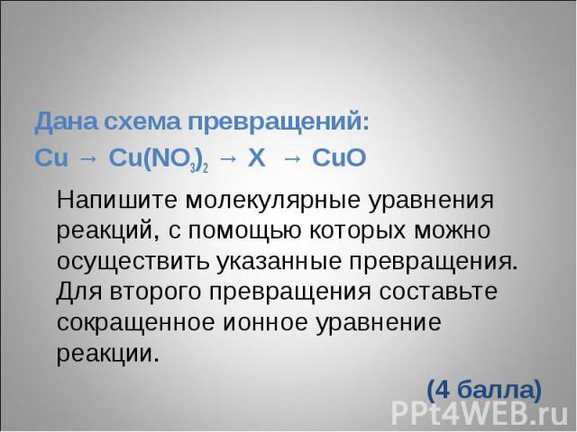 Дана схема превращений:Cu → Cu(NO3)2 → X → CuOНапишите молекулярные уравнения реакций, с помощью которых можно осуществить указанные превращения. Для второго превращения составьте сокращенное ионное уравнение реакции.(4 балла)