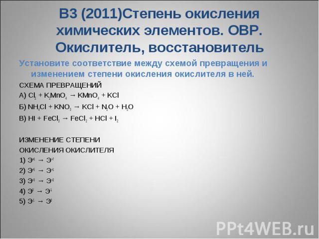 В3 (2011)Степень окисления химических элементов. ОВР. Окислитель, восстановительУстановите соответствие между схемой превращения и изменением степени окисления окислителя в ней.СХЕМА ПРЕВРАЩЕНИЙ A) Cl2 + K2MnO4 → KMnO4 + KCl Б) NH4Cl + KNO3 → KCl + …