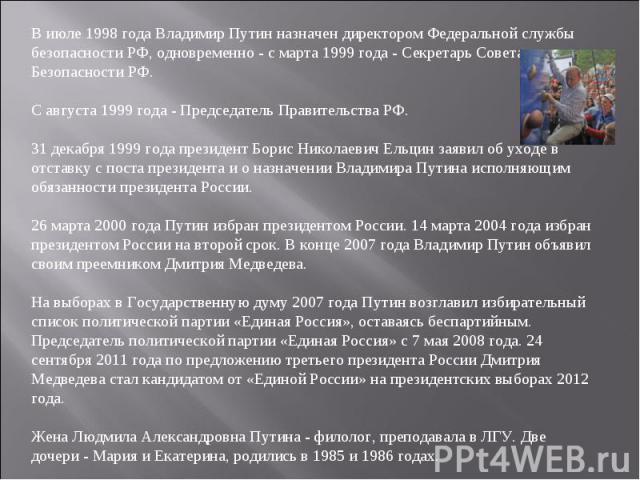  В июле 1998 года Владимир Путин назначен директором Федеральной службы безопасности РФ, одновременно - с марта 1999 года - Секретарь Совета Безопасности РФ. С августа 1999 года - Председатель Правительства РФ. 31 декабря 1999 года президент Борис Н…