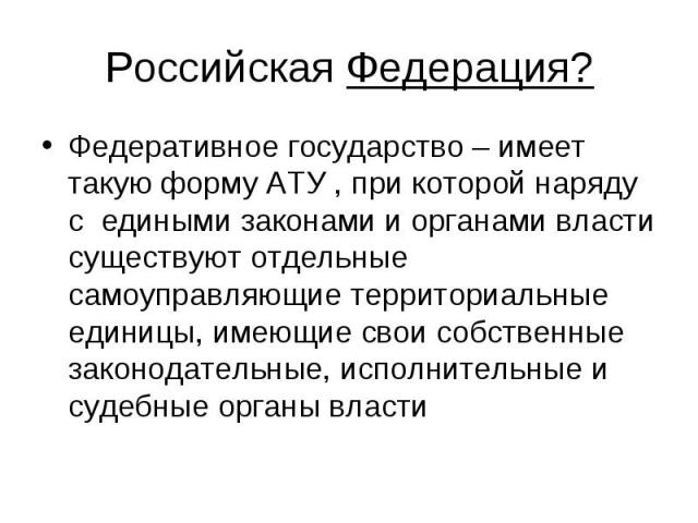 Российская Федерация?Федеративное государство – имеет такую форму АТУ , при которой наряду с едиными законами и органами власти существуют отдельные самоуправляющие территориальные единицы, имеющие свои собственные законодательные, исполнительные и …