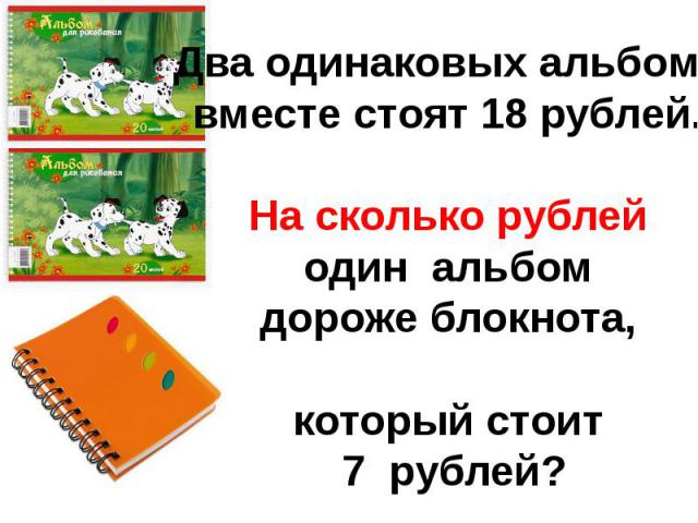 Два одинаковых альбомавместе стоят 18 рублей.На сколько рублейодин альбомдороже блокнота,который стоит 7 рублей?